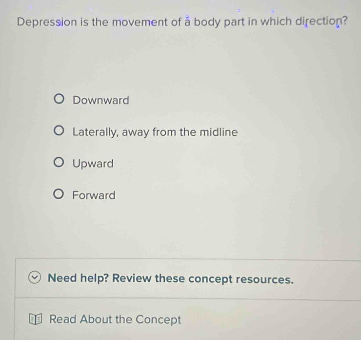 Depression is the movement of a body part in which direction?
Downward
Laterally, away from the midline
Upward
Forward
Need help? Review these concept resources.
⊥ Read About the Concept