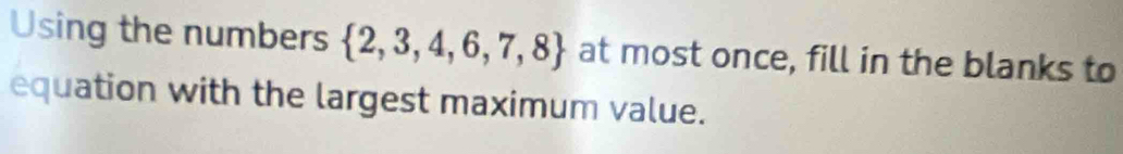 Using the numbers  2,3,4,6,7,8 at most once, fill in the blanks to 
equation with the largest maximum value.