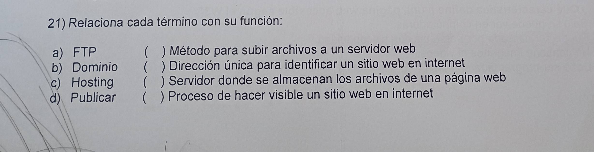 Relaciona cada término con su función:
a) FTP  ) Método para subir archivos a un servidor web
b) Dominio  ) Dirección única para identificar un sitio web en internet
c) Hosting ( ) Servidor donde se almacenan los archivos de una página web
d) Publicar  ) Proceso de hacer visible un sitio web en internet