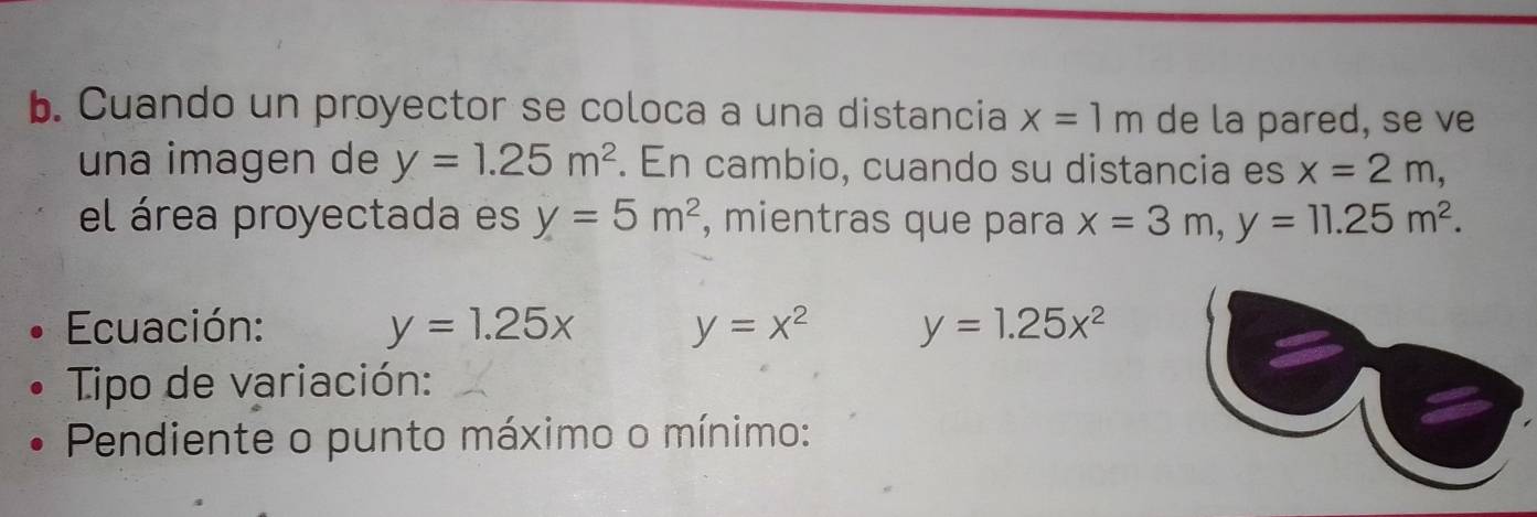 Cuando un proyector se coloca a una distancia x=1m de la pared, se ve 
una imagen de y=1.25m^2. En cambio, cuando su distancia es x=2m, 
el área proyectada es y=5m^2 , mientras que para x=3m, y=11.25m^2. 
Ecuación: y=1.25x y=x^2 y=1.25x^2
Tipo de variación: 
Pendiente o punto máximo o mínimo: