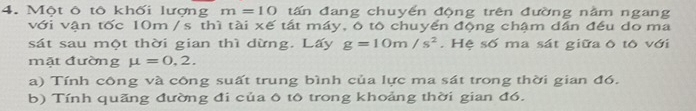 Một ô tô khối lượng m=10 tấn đang chuyến động trên đường nằm ngang 
với vận tốc 10m / s thì tài xế tất máy, ô tô chuyển động chậm dần đều do ma 
sát sau một thời gian thì dừng. Lấy g=10m/s^2. Hệ số ma sát giữa ô tô với 
mặt đường mu =0,2. 
a) Tính công và công suất trung bình của lực ma sát trong thời gian đó. 
b) Tính quãng đường đi của ô tô trong khoảng thời gian đó.