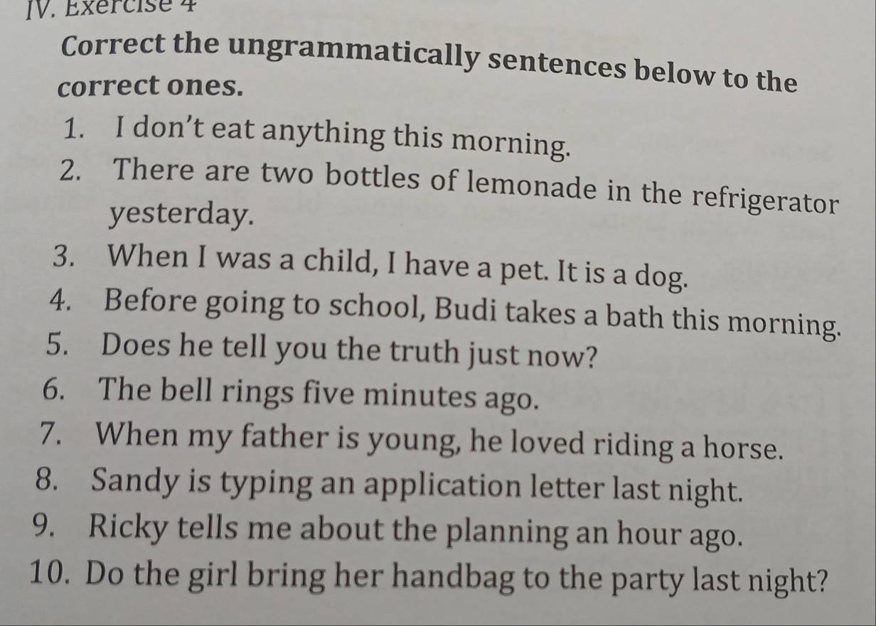 Correct the ungrammatically sentences below to the 
correct ones. 
1. I don’t eat anything this morning. 
2. There are two bottles of lemonade in the refrigerator 
yesterday. 
3. When I was a child, I have a pet. It is a dog. 
4. Before going to school, Budi takes a bath this morning. 
5. Does he tell you the truth just now? 
6. The bell rings five minutes ago. 
7. When my father is young, he loved riding a horse. 
8. Sandy is typing an application letter last night. 
9. Ricky tells me about the planning an hour ago. 
10. Do the girl bring her handbag to the party last night?