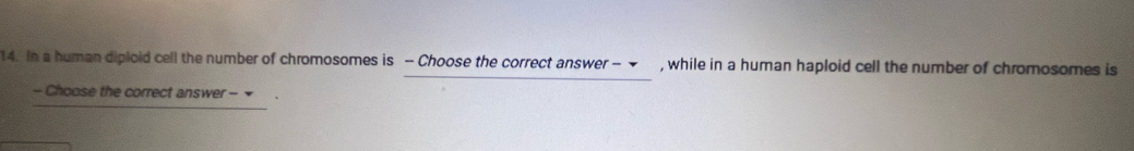 In a human diploid cell the number of chromosomes is - Choose the correct answer - , while in a human haploid cell the number of chromosomes is 
- Choose the correct answer - =