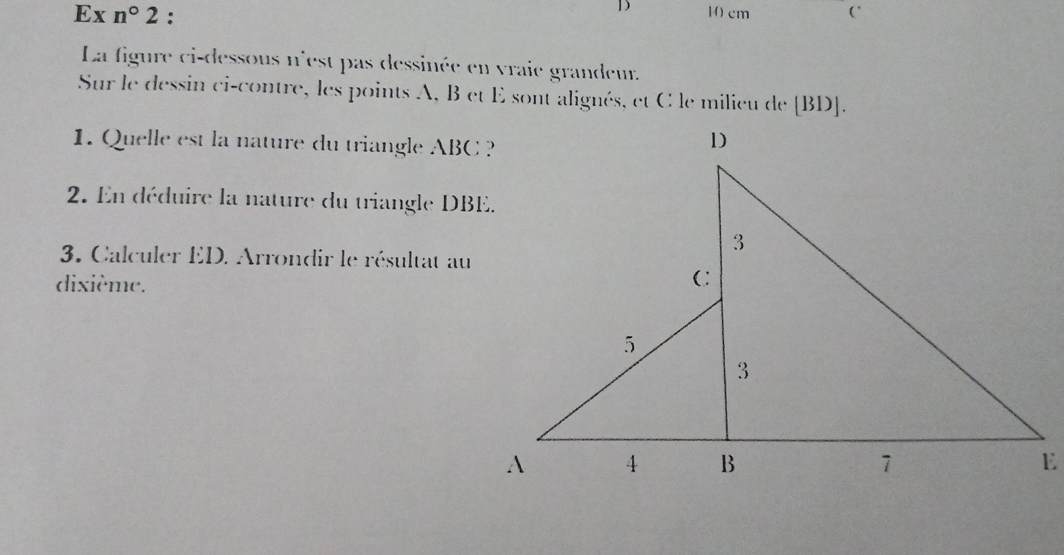 cm
Ex n°2 : (` 
La figure ci-dessous n'est pas dessinée en vraie grandeur. 
Sur le dessin ci-contre, les points A, B et E sont alignés, et C le milieu de [ BD ]. 
1. Quelle est la nature du triangle ABC ? 
2. En déduire la nature du triangle DBE. 
3. Calculer ED. Arrondir le résultat au 
dixième.