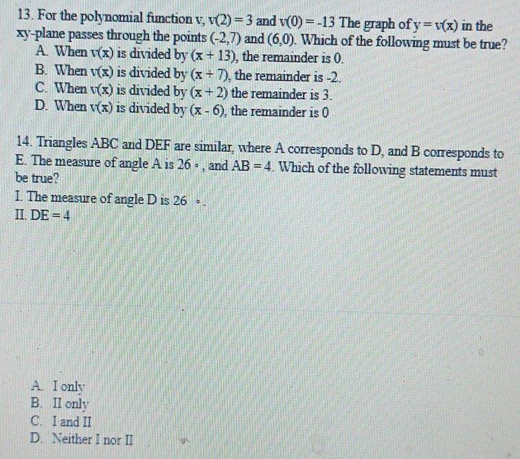 For the polynomial function v, v(2)=3 and v(0)=-13 The graph of y=v(x) in the
xy -plane passes through the points (-2,7) and (6,0). Which of the following must be true?
A. When v(x) is divided by (x+13) , the remainder is (.
B. When v(x) is divided by (x+7) , the remainder is -2.
C. When v(x) is divided by (x+2) the remainder is 3.
D. When v(x) is divided by (x-6) , the remainder is 0
14. Triangles ABC and DEF are similar, where A corresponds to D, and B corresponds to
E. The measure of angle A is 26 ∘ , and AB=4. Which of the following statements must
be true?
I. The measure of angle D is 26·. 
II. DE=4
A. I only
B. II only
C. I and II
D. Neither I nor II