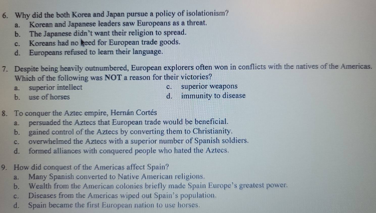 Why did the both Korea and Japan pursue a policy of isolationism?
a. Korean and Japanese leaders saw Europeans as a threat.
b. The Japanese didn’t want their religion to spread.
c. Koreans had no keed for European trade goods.
d. Europeans refused to learn their language.
7. Despite being heavily outnumbered, European explorers often won in conflicts with the natives of the Americas.
Which of the following was NOT a reason for their victories?
a. superior intellect c. superior weapons
b. use of horses d. immunity to disease
8. To conquer the Aztec empire, Hernán Cortés
a. persuaded the Aztecs that European trade would be beneficial.
b. gained control of the Aztecs by converting them to Christianity.
c. overwhelmed the Aztecs with a superior number of Spanish soldiers.
d. formed alliances with conquered people who hated the Aztecs.
9. How did conquest of the Americas affect Spain?
a. Many Spanish converted to Native American religions.
b. Wealth from the American colonies briefly made Spain Europe’s greatest power.
c. Diseases from the Americas wiped out Spain’s population.
d. Spain became the first European nation to use horses.