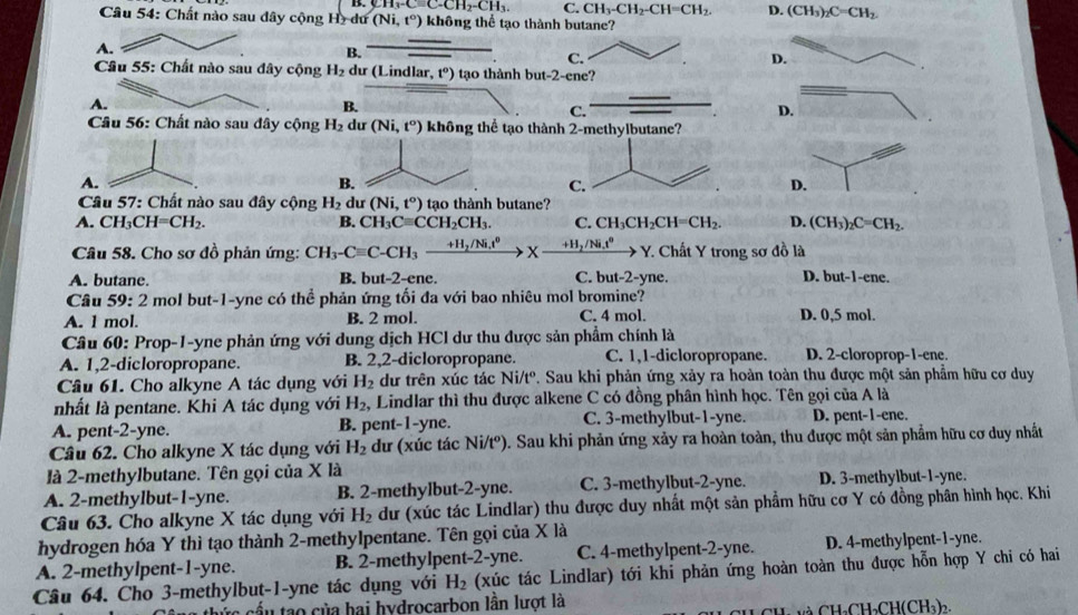 CH_3-Cequiv C-CH_2-CH_3. C. CH_3-CH_2-CH=CH_2. D. (CH_3)_2C=CH_2.
Câu 54: Chất nào sau đây cộng Hy dư (Ni,t°) không thể tạo thành butane?
A.
B.
C.
D.
* Câu 55: Chất nào sau đây cộng H_2 dư (Lindlar ,t°) tạo thành but-2-ene?
A.
B.
C.
D.
* Câu 56: Chất nào sau đây cộng H_2 dư (Ni,t^o) không thể tạo thành 2-methylbutane?
A.
B.
D.
Cầu 57: Chất nào sau đây cộng H_2 du (Ni,t°) tạo thành butane?
A. CH_3CH=CH_2. B. CH_3Cequiv CCH_2CH_3. C. CH_3CH_2CH=CH_2. D. (CH_3)_2C=CH_2.
Câu 58. Cho sơ đồ phản ứng: CH_3-Cequiv C-CH_3xrightarrow +H_2/Ni.t^0* xrightarrow +H_2/Ni.t^0 Y. Chất Y trong sơ đồ là
A. butane. B. but-2-ene. C. but-2-yne. D. but-1-en c.
Câu 59: 2 mol but-1-yne có thể phản ứng tối đa với bao nhiêu mol bromine?
A. 1 mol. B. 2 mol. C. 4 mol. D. 0,5 mol.
Câu 60: Prop-1-yne phản ứng với dung dịch HCl dư thu được sản phẩm chính là
A. 1,2-dicloropropane. B. 2,2-dicloropropane. C. 1,1-dicloropropane. D. 2-cloroprop-1-ene.
Câu 61. Cho alkyne A tác dụng với H_2 dư trên xúc tác N i/tº. Sau khi phản ứng xảy ra hoàn toàn thu được một sản phẩm hữu cơ duy
nhất là pentane. Khi A tác dụng với H_2 ,  Lindlar thì thu được alkene C có đồng phân hình học. Tên gọi của A là
A. pent-2-yne. B. pent-1-yne. C. 3-methylbut-1-yne. D. pent-1-ene.
Câu 62. Cho alkyne X tác dụng với H_2 dư (xúc tác Ni/t^o) 0. Sau khi phản ứng xảy ra hoàn toàn, thu được một sản phẩm hữu cơ duy nhất
là 2-methylbutane. Tên gọi của X là
A. 2-methylbut-1-yne. B. 2-methylbut-2-yne. C. 3-methylbut-2-yne. D. 3-methylbut-1-yne.
Câu 63. Cho alkyne X tác dụng với H_2 dư (xúc tác Lindlar) thu được duy nhất một sản phẩm hữu cơ Y có đồng phân hình học. Khi
hydrogen hóa Y thì tạo thành 2-methylpentane. Tên gọi của X là
A. 2-methylpent-1-yne. B. 2-methylpent-2-yne. C. 4-methylpent-2-yne. D. 4-methylpent-1-yne.
Câu 64. Cho 3-methylbut-1-yne tác dụng với H_2 (xúc tác Lindlar) tới khi phản ứng hoàn toàn thu được hỗn hợp Y chi có hai
*c cầu tào của hai hydrocarbon lần lượt là
ú Ch C H_2CH(CH_3)_2.