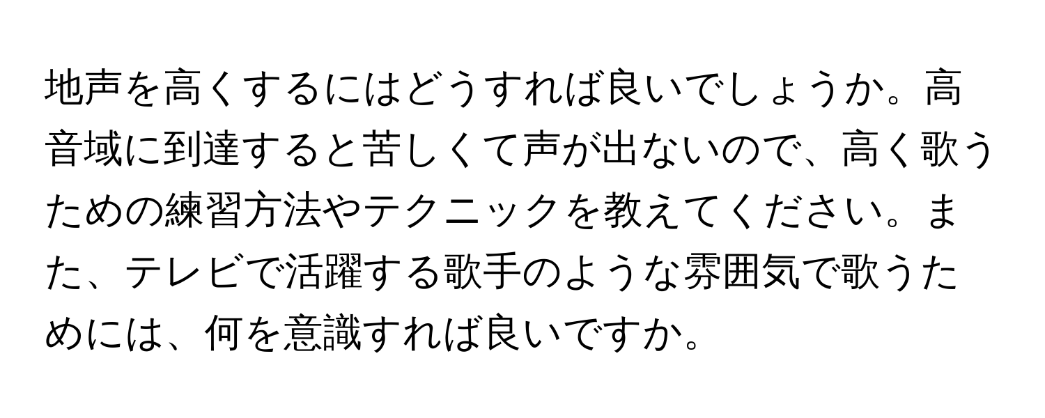 地声を高くするにはどうすれば良いでしょうか。高音域に到達すると苦しくて声が出ないので、高く歌うための練習方法やテクニックを教えてください。また、テレビで活躍する歌手のような雰囲気で歌うためには、何を意識すれば良いですか。