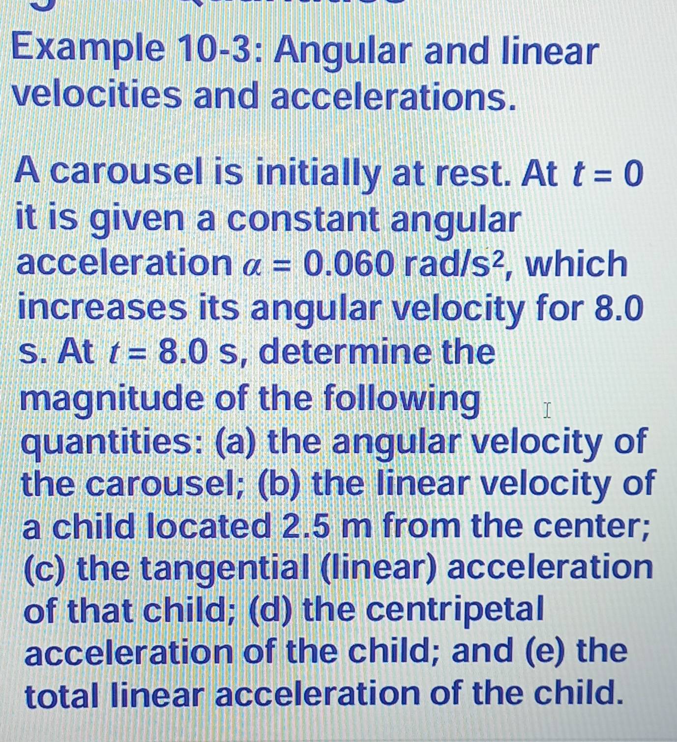 Example 10-3: Angular and linear 
velocities and accelerations. 
A carousel is initially at rest. At t=0
it is given a constant angular 
acceleration a=0.060rad/s^2 , which 
increases its angular velocity for 8.0
s. At t=8.0s , determine the 
magnitude of the following 
quantities: (a) the angular velocity of 
the carousel; (b) the linear velocity of 
a child located 2.5 m from the center; 
(c) the tangential (linear) acceleration 
of that child; (d) the centripetal 
acceleration of the child; and (e) the 
total linear acceleration of the child.