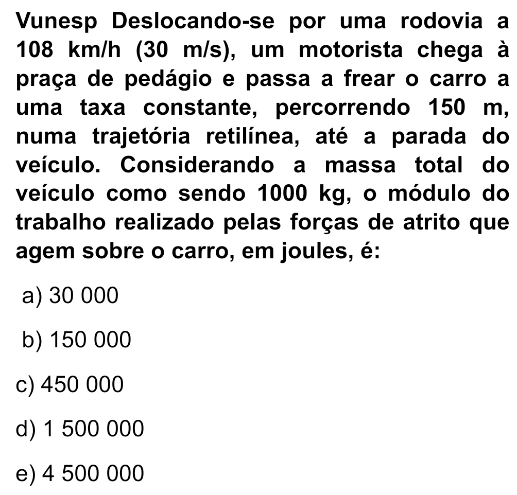 Vunesp Deslocando-se por uma rodovia a
108 km/h (30 m/s), um motorista chega à
praça de pedágio e passa a frear o carro a
uma taxa constante, percorrendo 150 m,
numa trajetória retilínea, até a parada do
veículo. Considerando a massa total do
veículo como sendo 1000 kg, o módulo do
trabalho realizado pelas forças de atrito que
agem sobre o carro, em joules, é:
a) 30 000
b) 150 000
c) 450 000
d) 1 500 000
e) 4 500 000