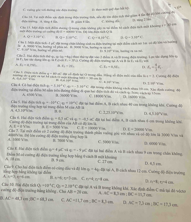C. vuông góc với đường sức điện trường. D. theo một quỹ đạo bất kỳ.
¬ gia
Câu 14. Tại một điểm xác định trong điện trường tĩnh, nếu độ lớn điện tích thử giâm 4 lần thì độ lớn cường độ
điện trường. A. tăng 4 lần. B. giảm 4 lần. C. không đổi. D. tăng 2 lần.
Câu 15. Một điện tích điểm dương Q-trong chân không gây ra tại điểm M cách điện tích một khoảng r=30cm
một điện trường có cường độ E=40000V/m Độ lớn điện tích Q là
A. Q=3.10^(-5)C. B. Q=3.10^(-8)C. C. Q=4.10^(-7)C. D. Q=3.10^(-6)C.
Câu 1: Một điện tích -1 μC đặt trong chân không sinh ra điện trường tại một điểm cách nó 1m có độ lớn và hướng
là A. 9000 V/m, hướng về phía nổ. B. 9000 V/m, hướng ra xa nó.
C. 9.10^9 V/m, hướng về phía nó. , hướng ra xa nó.
D. 9.10^9V/m
Câu 2, Hai điện tích thử qi, q_2(q_1=4q_2)
là F_1. lực tác dụng lên q2 là F_2 (với F_1=3F_2) theo thứ tự đặt vào 2 điểm A và B trong điện trường. Lực tác dụng lên q1
0. Cường độ điện trường tại A và B là E_1 và E_2 với
A. E_2=0,75E_1. B. E_2=2E_1. C. E_2=0,5E_1. D. E_2= 4/3 E_1.
Câu 3. Điện tích điểm q=80 11 C  đặt cố định tại O trong dầu. Hằng số điện môi của dầu là varepsilon =2
trường đo q gây ra tại M cách O một khoảng MO=30 c m. Cường độ điện
A. 0,6.10^3 V m B. 0,6,10^4 V/m.  là
C. 4.10^3V/m. D. 2.10^5 V/m.
Câu 4. Có hai điện tích q_1=5.10^(-9)C ,q_2=-5.10^(-9)C đặt trong chân không cách nhau 10 cm. Xác định cường độ
điện trường tại điểm M nằm trên đường thẳng đi qua hai điện tích đó và cách q1 5cm; cách q2 15cm
A. 4500 V/m. B. 36000 V/m. C. 18000 V/m. D. 16000 V/m.
Câu 5. Hai điện tích q_1=-10^(-6)C;q_2=10^(-6)C đặt tại hai điểm A, B cách nhau 40 cm trong không khí. Cường độ
điện trường tổng hợp tại trung điểm M của AB là
A. 4,5.10^6V/m. B. 0, C. 2,25.10^5V/m. D. 4,5.10^5V/m.
Câu 6. Hai điện tích điểm q_1=0,5nC và q_2=-0,5nC đặt tại hai điểm A, B cách nhau 6 cm trong không khí.
Cường độ điện trường tại trung điểm của AB có độ lớn là.
A. E=0V/m. B. E=5000V/m. C. E=10000V/m. D. E=20000V/m.
Câu 7. Tại một điểm có 2 cường độ điện trường thành phần vuông góc với nhau và có độ lớn là 3000 V/m và
4000V/m. Độ lớn cường độ điện trường tổng hợp là
A. 1000 V/m. B. 7000 V/m. C. 5000 V/m. D. 6000 V/m.
Câu 8. Hai điện tích điểm q_1=4mu C và q_2=-9 μC đặt tại hai điểm A và B cách nhau 9 cm trong chân không.
Điểm M có cường độ điện trường tổng hợp bằng 0 cách B một khoảng
A. 18 cm. B. 9 cm. C. 27 cm. D. 4,5 cm.
Câu 9. Cho hai điện tích điểm có cùng dấu và độ lớn q_1=4q_2 đặt tại A, B cách nhau 12 cm. Cường độ điện trường
tổng hợp bằng không tại điểm
A. r_1=3;r_2=6cm. B. r_1=6;r_2=3cm. C. r_1=4;r_2=8cm. D. r_1=8;r_2=4cm.
Câu 10. Hai điện tích Q_1=10^(-9)C,Q_2=2.10^(-9)C đặt tại A và B trong không khí. Xác định điểm C mà tại đó véctơ
cường độ điện trường-bằng không . Cho AB=20cm. A. AC=8,3cm;BC=11,7cm.
B. AC=48,3cm;BC=68,3cm. C. AC=11,7cm;BC=8,3cm. D, AC=7,3cm;BC=17,3cm.