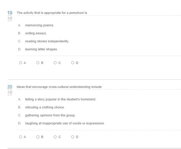 The activity that is appropriate for a preschool is
1.0
A. memorizing poems.
B. writing essays.
C. reading stories independently.
D. learning letter shapes.
A B
20 Ideas that encourage cross-cultural understanding include
1.0
A. telling a story popular in the student's homeland.
B. ridiculing a clothing choice.
C. gathering opinions from the group.
D. laughing at inappropriate use of words or expressions.
A B C D