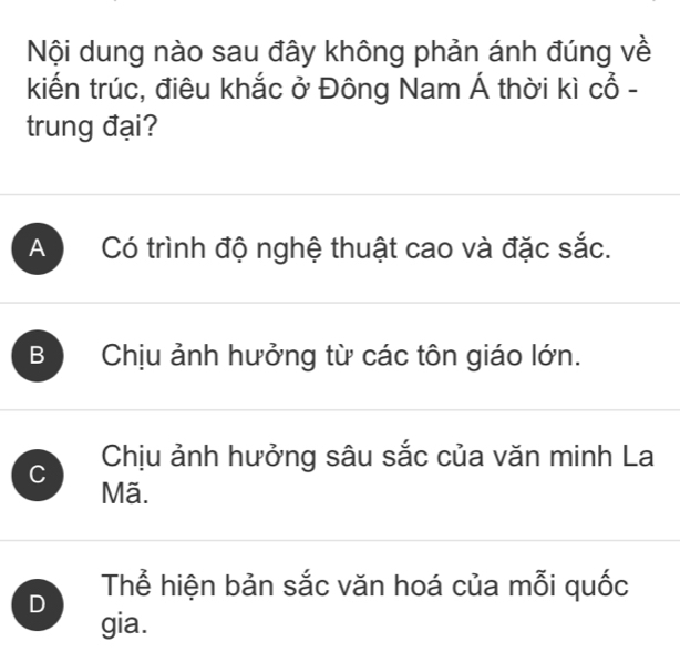 Nội dung nào sau đây không phản ánh đúng về
kiến trúc, điêu khắc ở Đông Nam Á thời kì Cwidehat O-
trung đại?
A Có trình độ nghệ thuật cao và đặc sắc.
B Chịu ảnh hưởng từ các tôn giáo lớn.
C Chịu ảnh hưởng sâu sắc của văn minh La
Mã.
D Thể hiện bản sắc văn hoá của mỗi quốc
gia.