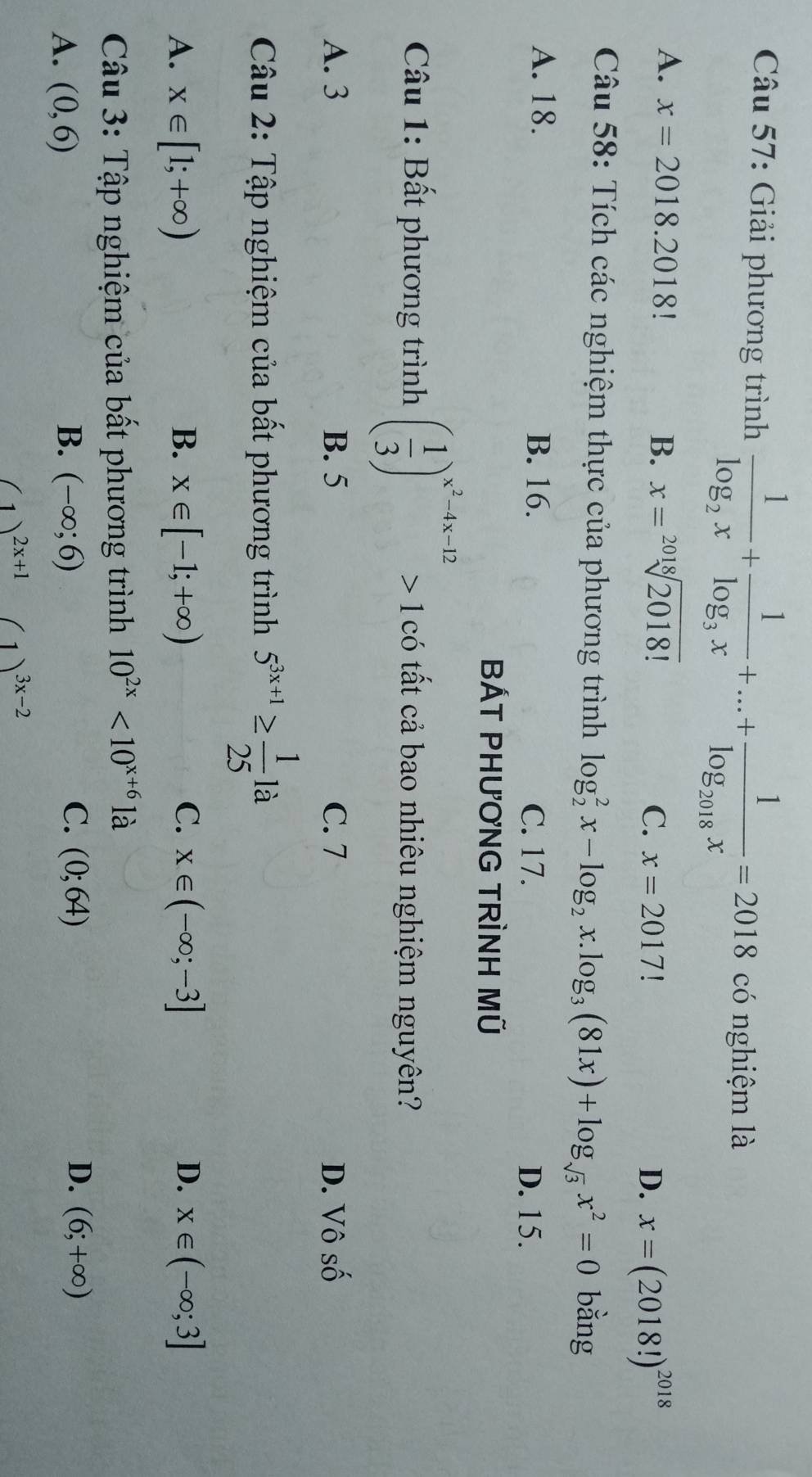 Giải phương trình frac 1log _2x+frac 1log _3x+...+frac 1log _2018x=2018 có nghiệm là
A. x=2018.2018! B. x=sqrt[2018](2018!)
C. x=2017
D. x=(2018!)^2018
Câu 58: Tích các nghiệm thực của phương trình log _2^(2x-log _2)x.log _3(81x)+log _sqrt(3)x^2=0 bằng
A. 18. B. 16. C. 17.
D. 15.
BÁT PHƯơNG TRÌNH Mũ
* Câu 1: Bất phương trình ( 1/3 )^x^2-4x-12>1 có tất cả bao nhiêu nghiệm nguyên?
A. 3 B. 5 C. 7 D. Vô số
Câu 2: Tập nghiệm của bất phương trình 5^(3x+1)≥  1/25 la
C.
A. x∈ [1;+∈fty ) B. x∈ [-1;+∈fty ) x∈ (-∈fty ;-3] D. x∈ (-∈fty ;3]
Câu 3: Tập nghiệm của bất phương trình 10^(2x)<10^(x+6) là
C.
D.
A. (0,6) B. (-∈fty ;6) (0;64) (6;+∈fty )
(1)^2x+1(1)^3x-2