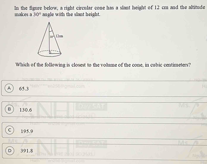 In the figure below, a right circular cone has a slant height of 12 cm and the altitude
makes a 30° angle with the slant height.
Which of the following is closest to the volume of the cone, in cubic centimeters?
A 65.3
B 130.6
C 195.9
D 391.8