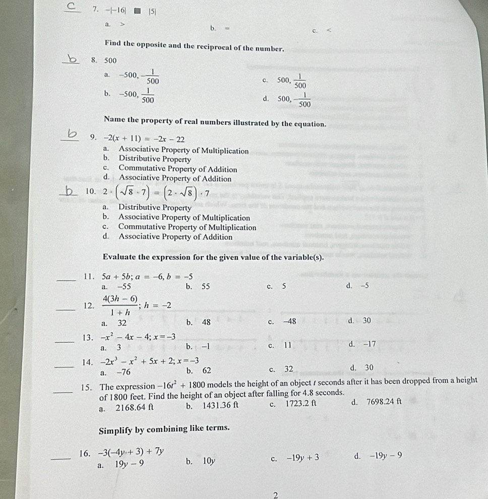 16| |5|
a.
b. =
C. <
Find the opposite and the reciprocal of the number.
_8. 500
a.  -500,- 1/500 
c. 500, 1/500 
b. -500, 1/500 
d. 500, 1/500 
Name the property of real numbers illustrated by the equation.
_9. -2(x+11)=-2x-22
a. Associative Property of Multiplication
b. Distributive Property
c. Commutative Property of Addition
d. Associative Property of Addition
_10. 2· (sqrt(8)· 7)=(2· sqrt(8))· 7
a. Distributive Property
b. Associative Property of Multiplication
c. Commutative Property of Multiplication
d. Associative Property of Addition
Evaluate the expression for the given value of the variable(s).
_11. 5a+5b;a=-6,b=-5
a. -55 b. 55 c. 5 d. -5
_12.  (4(3h-6))/1+h ;h=-2
a. 32 b. 48 c. -48 d. 30
_13. -x^2-4x-4;x=-3
a. 3 b. -1 c. 11 d. -17
_14. -2x^3-x^2+5x+2;x=-3
a. -76 b. 62 c. 32 d. 30
_
15. The expression -16t^2+1800 models the height of an object / seconds after it has been dropped from a height
of 1800 feet. Find the height of an object after falling for 4.8 seconds.
a. 2168.64 ft b. 1431.36 ft c. 1723.2 ft d. 7698.24 ft
Simplify by combining like terms.
_16. -3(-4y+3)+7y b. 10y
c. -19y+3 d. -19y-9
a. 19y-9
2