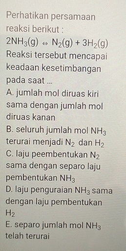 Perhatikan persamaan
reaksi berikut :
2NH_3(g)Longleftrightarrow N_2(g)+3H_2(g)
Reaksi tersebut mencapai
keadaan kesetimbangan
pada saat ...
A. jumlah mol diruas kiri
sama dengan jumlah mol
diruas kanan
B. seluruh jumlah mol NH_3
terurai menjadi N_2 dan H_2
C. laju peembentukan N_2
sama dengan separo laju
pembentukan NH_3
D. laju penguraian NH_3 sama
dengan laju pembentukan
H_2
E. separo jumlah mol NH_3
telah terurai