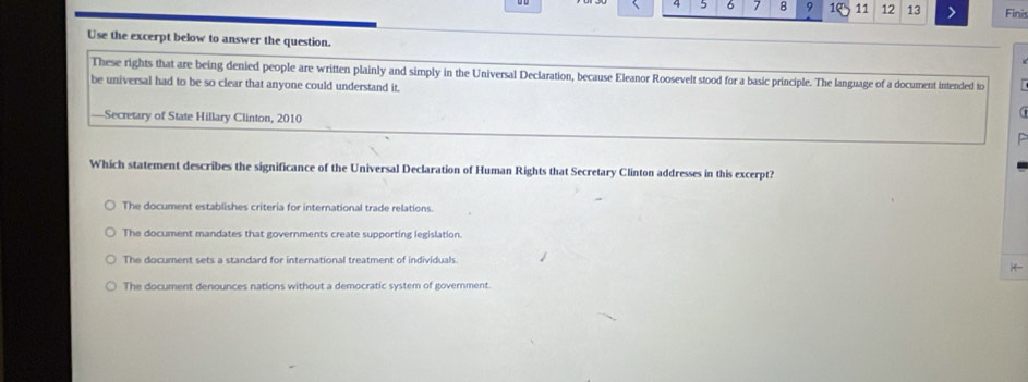 4 5 6 7 8 9 1 11 12 13 > Finis
Use the excerpt below to answer the question.
These rights that are being denied people are written plainly and simply in the Universal Declaration, because Eleanor Roosevelt stood for a basic principle. The language of a document intended to
be universal had to be so clear that anyone could understand it.
—Secretary of State Hillary Clinton, 2010
Which statement describes the significance of the Universal Declaration of Human Rights that Secretary Clinton addresses in this excerpt?
The document establishes criteria for international trade relations.
The document mandates that governments create supporting legislation.
The document sets a standard for international treatment of individuals.
i
The document denounces nations without a democratic system of government