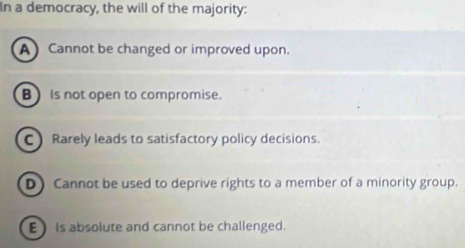 In a democracy, the will of the majority:
A Cannot be changed or improved upon.
B) Is not open to compromise.
C Rarely leads to satisfactory policy decisions.
D) Cannot be used to deprive rights to a member of a minority group.
E) is absolute and cannot be challenged.