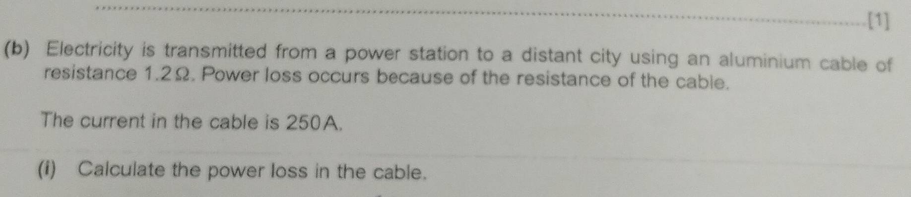 [1] 
(b) Electricity is transmitted from a power station to a distant city using an aluminium cable of 
resistance 1.2Ω. Power loss occurs because of the resistance of the cable. 
The current in the cable is 250A. 
(i) Calculate the power loss in the cable.