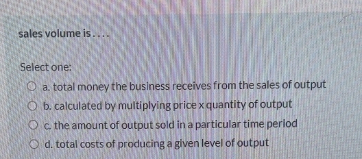 sales volume is . . . .
Select one:
a. total money the business receives from the sales of output
b. calculated by multiplying price x quantity of output
c. the amount of output sold in a particular time period
d. total costs of producing a given level of output