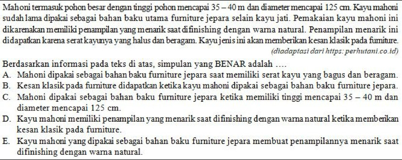 Mahoni termasuk pohon besar dengan tinggi pohon mencapai 35 - 40m dan diameter mencapai 125 cm. Kayu mahoni
sudah1ama dipakai sebagai bahan baku utama furniture jepara selain kayu jati. Pemakaian kayu mahoni ini
dikarenakan memiliki penampilan yang menarik saat difinishing dengan warna natural. Penampilan menarik ini
didapatkan karena serat kayunya yang halus dan beragam. Kayu jenis ini akan memberikan kesan klasik pada fumiture.
(diadaptasi dari https: perhutani.co.id)
Berdasarkan informasi pada teks di atas, simpulan yang BENAR adalah ....
A. Mahoni dipakai sebagai bahan baku furniture jepara saat memiliki serat kayu yang bagus dan beragam.
B. Kesan klasikpada furniture didapatkan ketika kayu mahoni dipakai sebagai bahan baku furniture jepara.
C. Mahoni dipakai sebagai bahan baku furniture jepara ketika memiliki tinggi mencapai 35-40 m dan
diameter mencapai 125 cm.
D. Kayu mahoni memiliki penampilan yang menarik saat difinishing dengan warna natural ketika memberikan
kesan klasik pada furniture.
E. Kayu mahoni yang dipakai sebagai bahan baku furniture jepara membuat penampilannya menarik saat
difinishing dengan warna natural.