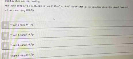 Bạn hầy chọn các đáp án đúng.
Hai thanh đồng A và B có thể tích lần lượt là 15cm^3 và 19cm^3 Hy chọn tất cả các đáp án đủng về căn nặng củu mỗi thanh biết
cả hai thanh năng 282, 2g
Thanh B nặng 147, 7g.
Thanh A nặng 124, 5g.
Thanh A nặng 134, 5g.
Thanh B nặng 157, 7g.