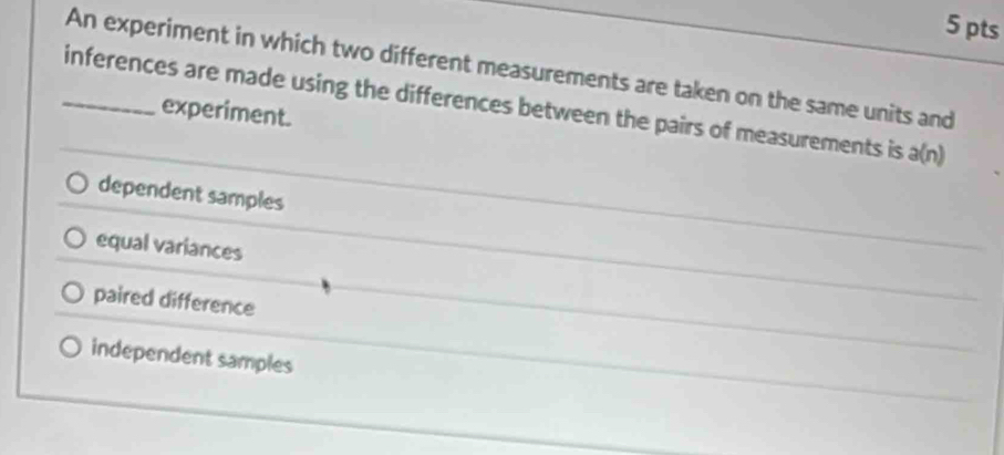 An experiment in which two different measurements are taken on the same units and
_inferences are made using the differences between the pairs of measurements is a(n)
experiment.
dependent samples
equal variances
paired difference
independent samples