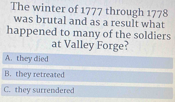 The winter of 1777 through 1778
was brutal and as a result what
happened to many of the soldiers
at Valley Forge?
A. they died
B. they retreated
C. they surrendered