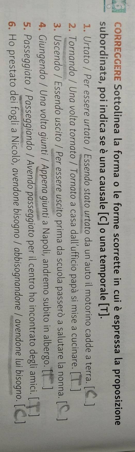 CORREGGERE Sottolinea la forma o le forme scorrette in cui è espressa la proposizione 
subordinata, poi indica se è una causale [C] o una temporale [T]. 
1. Urtato / Per essere urtato / Essendo stato urtato da un’auto il motorino cadde a terra. [ 
2. Tornando / Una volta tornato / Tornato a casa dall’ufficio papà si mise a cucinare. 
3. Uscendo / Essendo uscito / Per essere uscito prima da scuola passerò a salutare la nonna. [ 
4. Giungendo / Una volta giunti / Appena giunti a Napoli, andremo subito in albergo. 
5. Passeggiato / Passeggiando / Avendo passeggiato per il centro ho incontrato degli amici. 
6. Ho prestato dei fogli a Nicolò, avendone bisogno / abbisognandone / avendone lui bisogno.