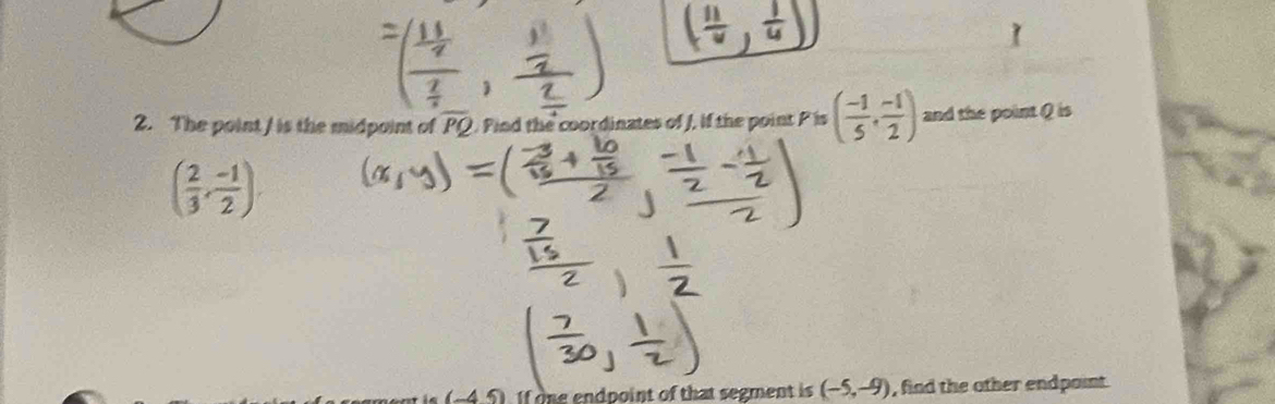 ( 11/v , 1/4 
2. The point / is the midpoint of overline PQ Pind the coordinates of J, if the point P is ( (-1)/5 , (-1)/2 ) and the point Q is
( 2/3 , (-1)/2 ). 
I one endpoint of that segment is (-5,-9) , find the other endpaint.