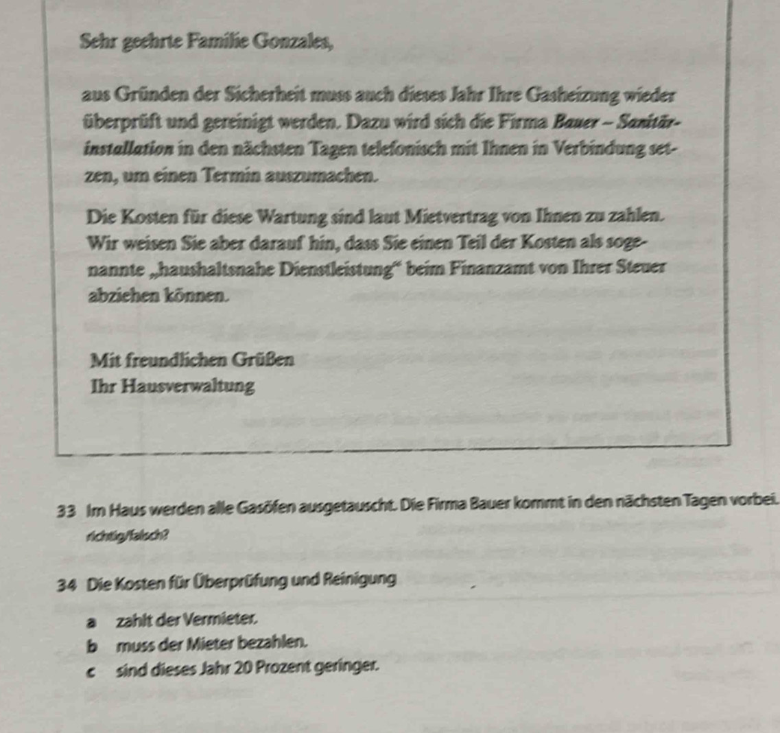 Sehr geehrte Familie Gonzales, 
aus Gründen der Sicherheit muss auch dieses Jahr Ihre Gasheizung wieder 
überprüft und gereinigt werden. Dazu wird sich die Firma Bauer - Sanitär- 
installation in den nächsten Tagen telefonisch mit Ihnen in Verbindung set- 
zen, um einen Termin auszumachen. 
Die Kosten für diese Wartung sind laut Mietvertrag von Ihnen zu zahlen. 
Wir weisen Sie aber darauf hin, dass Sie einen Teil der Kosten als soge- 
nannte „haushaltsnahe Dienstleistung“ beim Finanzamt von Ihrer Steuer 
abziehen können. 
Mit freundlichen Grüßen 
Ihr Hausverwaltung
33 Im Haus werden alle Gasöfen ausgetauscht. Die Firma Bauer kommt in den nächsten Tagen vorbei. 
richtig/falsch? 
34 Die Kosten für Überprüfung und Reinigung 
a zahlt der Vermieter. 
b muss der Mieter bezahlen. 
c sind dieses Jahr 20 Prozent geringer.