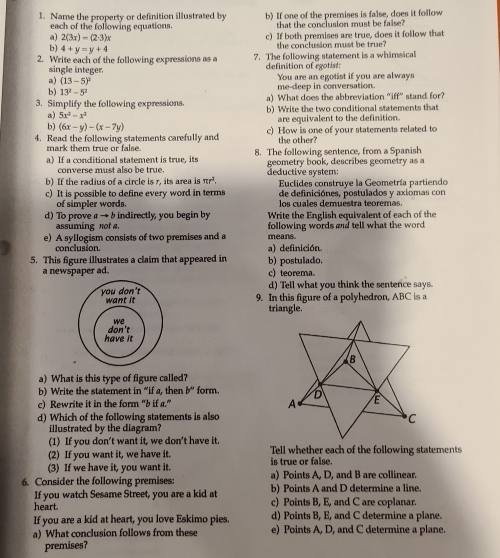 Name the property or definition illustrated by b) If one of the premises is false, does it follow
each of the following equations. that the conclusion must be faise?
a) 2(3x)-(2· 3)x c) If both premises are true, does it follow that
b) 4+y=y+4
the conclusion must be true?
2. Write each of the following expressions as a 7. The following statement is a whimsical
single integer. definition of egotist:
a) (13-5)^2
b) 13^2-5^2 me-deep in conversation. You are an egotist if you are always
a) What does the abbreviation "iff” stand for?
3. Simplify the following expressions. b) Write the two conditional statements that
a) 5x^2-x^2
b) (6x-y)-(x-7y) are equivalent to the definition.
4. Read the following statements carefully and c) How is one of your statements related to
mark them true or false the other?
a) If a conditional statement is true, its 8. The following sentence, from a Spanish
converse must also be true. geometry book, describes geometry as a
b) If the radius of a circle is r, its area is π r^2. deductive system:  Euclides construye la Geometría partiendo
c) It is possible to define every word in terms de definiciónes, postulados y axiomas con
of simpler words. los cuales demuestra teoremas.
d) To prove a → b indirectly, you begin by Write the English equivalent of each of the
assuming not a.
e) A syllogism consists of two premises and a following words and tell what the word
means.
conclusion. a) definición.
5. This figure illustrates a claim that appeared in b) postulado.
a newspaper ad. c) teorema.
d) Tell what you think the senterce says.
9. In this figure of a polyhedron, ABC is a
triangle.
a) What is this type of figure called?
b) Write the statement in “if a, then b° form. 
c) Rewrite it in the form "b if a."
d) Which of the following statements is also
illustrated by the diagram?
(1) If you don't want it, we don't have it.
(2) If you want it, we have it. Tell whether each of the following statements
is true or false.
(3) If we have it, you want it. a) Points A, D, and B are collinear.
6. Consider the following premises: b) Points A and D determine a line.
If you watch Sesame Street, you are a kid at
heart. c) Points B, E, and C are coplanar.
If you are a kid at heart, you love Eskimo pies. d) Points B, E, and C determine a plane.
a) What conclusion follows from these e) Points A, D, and C determine a plane.
premises?