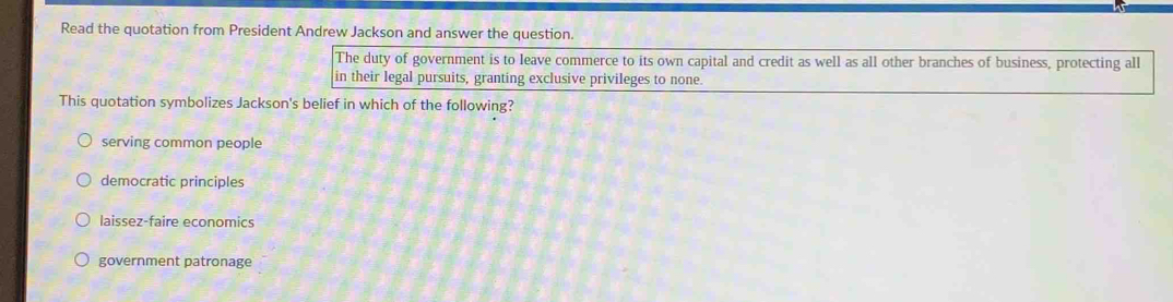 Read the quotation from President Andrew Jackson and answer the question.
The duty of government is to leave commerce to its own capital and credit as well as all other branches of business, protecting all
in their legal pursuits, granting exclusive privileges to none.
This quotation symbolizes Jackson's belief in which of the following?
serving common people
democratic principles
laissez-faire economics
government patronage