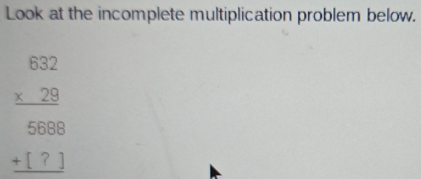 Look at the incomplete multiplication problem below.
beginarrayr 632 * 29 hline endarray
beginarrayr 5688 +[?] hline endarray