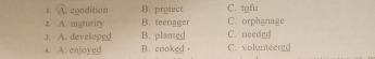 A. condition B. protect C. tofu
2. A. maturity B. teenager C. orphanage
3. A. developed B. planted C. needed
4. A. enjoyed B. cooked C. volunteergd