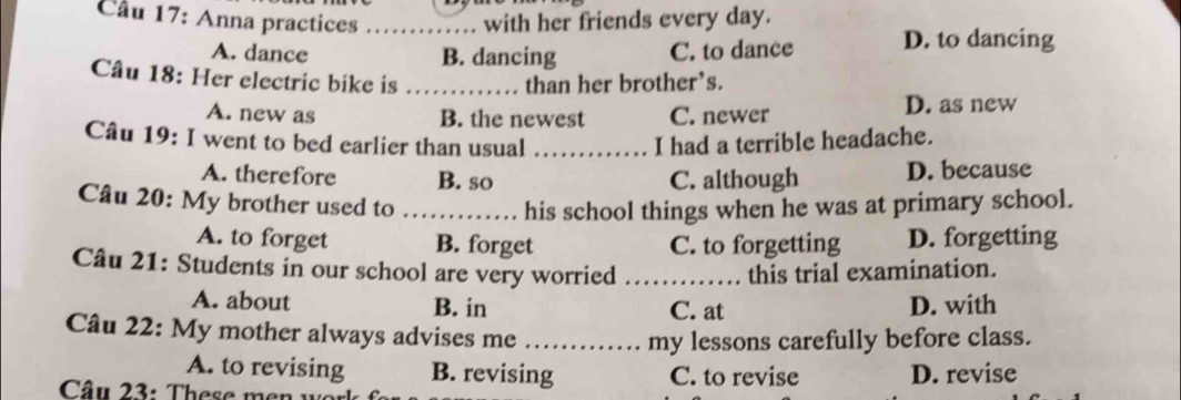 Anna practices _with her friends every day.
A. dance B. dancing C. to dance D. to dancing
Câu 18: Her electric bike is than her brother’s.
A. new as B. the newest C. newer D. as new
Câu 19: I went to bed earlier than usual _I had a terrible headache.
A. therefore B. so C. although D. because
Câu 20: My brother used to …… his school things when he was at primary school.
A. to forget B. forget C. to forgetting D. forgetting
Câu 21: Students in our school are very worried _this trial examination.
A. about B. in C. at D. with
Câu 22: My mother always advises me_
my lessons carefully before class.
A. to revising B. revising C. to revise D. revise
Câu 23: These men wor
