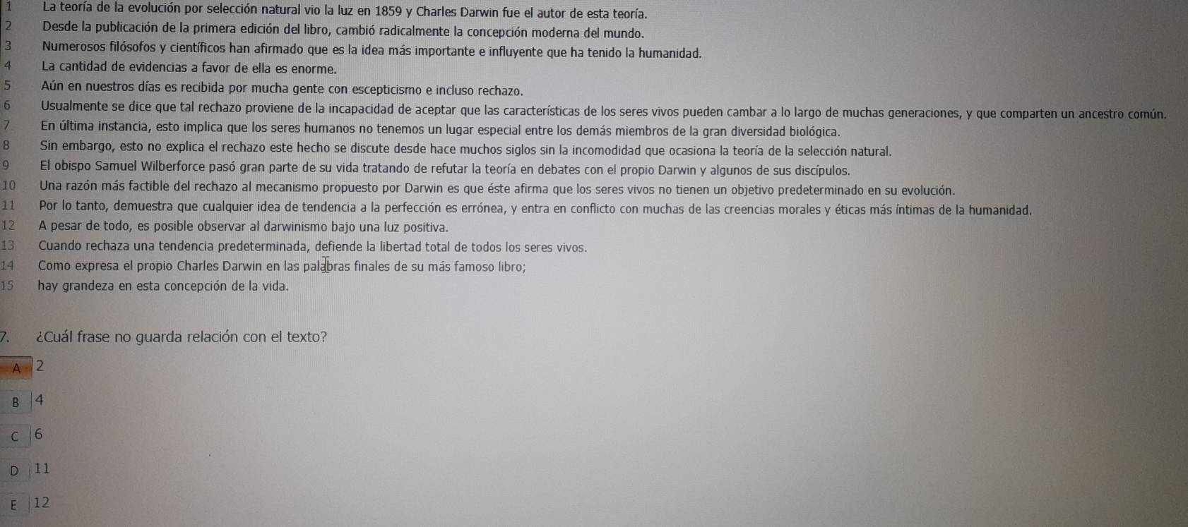 La teoría de la evolución por selección natural vio la luz en 1859 y Charles Darwin fue el autor de esta teoría.
2 Desde la publicación de la primera edición del libro, cambió radicalmente la concepción moderna del mundo.
3 Numerosos filósofos y científicos han afirmado que es la idea más importante e influyente que ha tenido la humanidad.
4 La cantidad de evidencias a favor de ella es enorme.
5 Aún en nuestros días es recibida por mucha gente con escepticismo e incluso rechazo.
6 Usualmente se dice que tal rechazo proviene de la incapacidad de aceptar que las características de los seres vivos pueden cambar a lo largo de muchas generaciones, y que comparten un ancestro común.
7 En última instancia, esto implica que los seres humanos no tenemos un lugar especial entre los demás miembros de la gran diversidad biológica.
8 Sin embargo, esto no explica el rechazo este hecho se discute desde hace muchos siglos sin la incomodidad que ocasiona la teoría de la selección natural.
9 El obispo Samuel Wilberforce pasó gran parte de su vida tratando de refutar la teoría en debates con el propio Darwin y algunos de sus discípulos.
10 Una razón más factible del rechazo al mecanismo propuesto por Darwin es que éste afirma que los seres vivos no tienen un objetivo predeterminado en su evolución.
11 Por lo tanto, demuestra que cualquier idea de tendencia a la perfección es errónea, y entra en conflicto con muchas de las creencias morales y éticas más íntimas de la humanidad.
12 A pesar de todo, es posible observar al darwinismo bajo una luz positiva.
13 ` Cuando rechaza una tendencia predeterminada, defiende la libertad total de todos los seres vivos.
14 Como expresa el propio Charles Darwin en las palabras finales de su más famoso libro;
15 hay grandeza en esta concepción de la vida.
7. ¿Cuál frase no guarda relación con el texto?
A 2
B /4
C 6
D 11
E 12