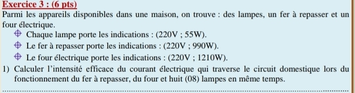 Parmi les appareils disponibles dans une maison, on trouve : des lampes, un fer à repasser et un 
four électrique. 
Chaque lampe porte les indications : (220V; 55W). 
Le fer à repasser porte les indications : (220V; 990W). 
Le four électrique porte les indications : (220V; 1210W). 
1) Calculer l'intensité efficace du courant électrique qui traverse le circuit domestique lors du 
fonctionnement du fer à repasser, du four et huit (08) lampes en même temps.