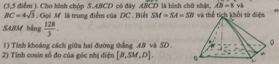 (3,5 điểm ). Cho hình chóp S. ABCD có đáy ABCD là hình chữ nhật, AB=8 và
BC=4sqrt(3). Gọi M là trung điểm của DC , Biết SM=SA=SB và thể tích khối tứ diện 
SABM bằng  128/3 . 
1) Tính khoảng cách giữa hai đường thẳng AB và SD. 
2) Tính cosin số đo của góc nhị diện [B,SM,D].