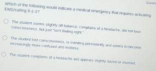 Quest
Which of the following would indicate a medical emergency that requires activaling
EMS/caling 9-1-1?
The student seems slightly off bafance, complains of a headache, did net lose
consciousness, but just "isn't feeling right."
The student lost consciousness, is vomiting persistently and seems to become
increasingly more confused and restless.
The student complains of a headache and appears slightly dazed or stunned.