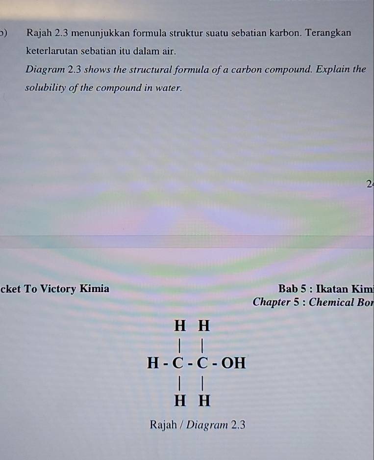 ) Rajah 2.3 menunjukkan formula struktur suatu sebatian karbon. Terangkan 
keterlarutan sebatian itu dalam air. 
Diagram 2.3 shows the structural formula of a carbon compound. Explain the 
solubility of the compound in water. 
2 
cket To Victory Kimia Bab 5 : Ikatan Kim 
Chapter 5 : Chemical Bon
beginarrayr H· 11 +OHH |c|1| |1||| |1||endarray
Rajah / Diagram 2.3