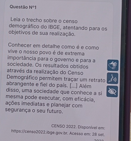 Questão N°1 
Leia o trecho sobre o censo 
demográfico do IBGE, atentando para os 
objetivos de sua realização. 
Conhecer em detalhe como é e como 
vive o nosso povo é de extrema 
importância para o governo e para a 
sociedade. Os resultados obtidos 
através da realização do Censo 
Demográfico permitem traçar um retrato 
abrangente e fiel do país. [...] Além 
disso, uma sociedade que conhece a si 
mesma pode executar, com eficácia, 
ições imediatas e planejar com 
segurança o seu futuro. 
CENSO 2022. Disponível em: 
https://censo2022.ibge.gov.br. Acesso em: 28 set.