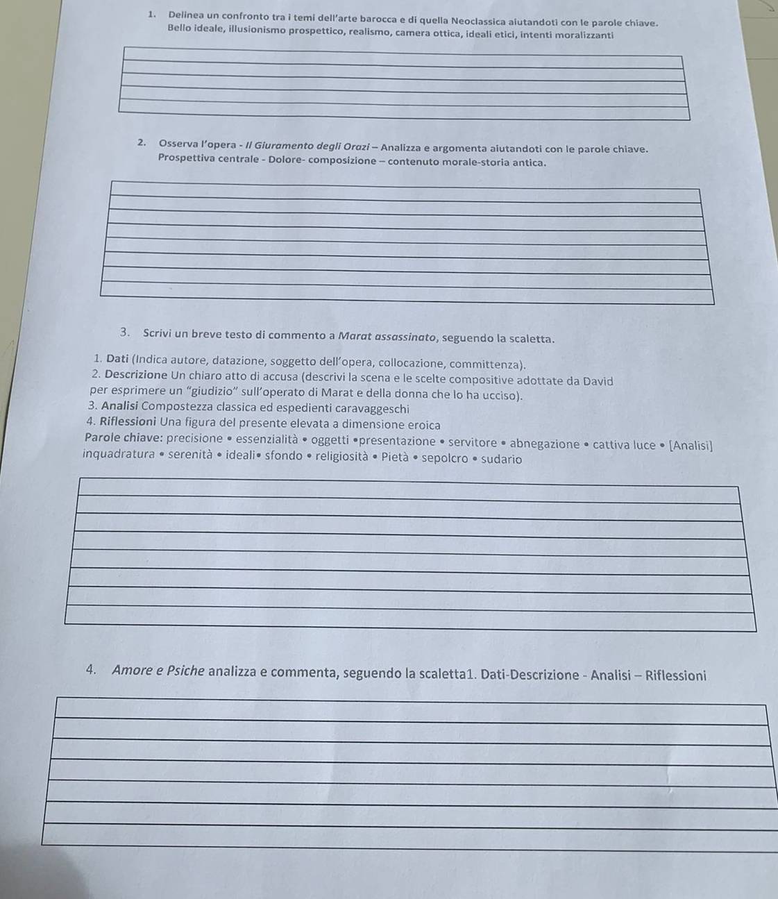Delinea un confronto tra i temi dell’arte barocca e di quella Neoclassica aiutandoti con le parole chiave. 
Bello ideale, illusionismo prospettico, realismo, camera ottica, ideali etici, intenti moralizzanti 
2. Osserva l’opera - I/ Giuramento degli Orazi - Analizza e argomenta aiutandoti con le parole chiave. 
Prospettiva centrale - Dolore- composizione - contenuto morale-storia antica. 
3. Scrivi un breve testo di commento a Marαt assɑssinato, seguendo la scaletta. 
1. Dati (Indica autore, datazione, soggetto dell’opera, collocazione, committenza). 
2. Descrizione Un chiaro atto di accusa (descrivi la scena e le scelte compositive adottate da David 
per esprimere un “giudizio” sull’operato di Marat e della donna che lo ha ucciso). 
3. Analisi Compostezza classica ed espedienti caravaggeschi 
4. Riflessioni Una figura del presente elevata a dimensione eroica 
Parole chiave: precisione • essenzialità • oggetti •presentazione • servitore • abnegazione • cattiva luce • [Analisi] 
inquadratura • serenità • ideali• sfondo • religiosità • Pietà • sepolcro • sudario 
4. Amore e Psiche analizza e commenta, seguendo la scaletta1. Dati-Descrizione - Analisi - Riflessioni