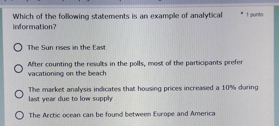 Which of the following statements is an example of analytical 1 punto
information?
The Sun rises in the East
After counting the results in the polls, most of the participants prefer
vacationing on the beach
The market analysis indicates that housing prices increased a 10% during
last year due to low supply
The Arctic ocean can be found between Europe and America