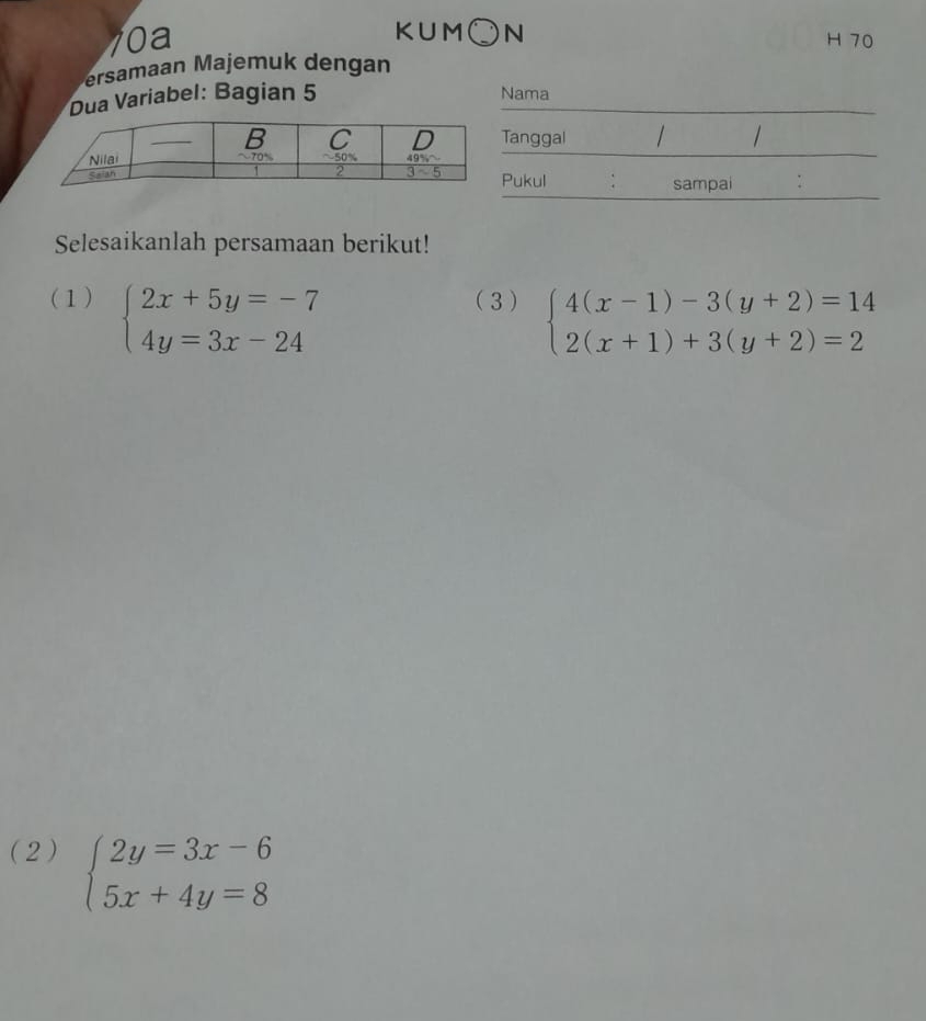 KUM○N
10a H 70
ersamaan Majem uk dengan
Dua Variabel: Bagian 5 Nama
anggal
Pukul sampai :
Selesaikanlah persamaan berikut!
(1) beginarrayl 2x+5y=-7 4y=3x-24endarray. (3) beginarrayl 4(x-1)-3(y+2)=14 2(x+1)+3(y+2)=2endarray.
(2) beginarrayl 2y=3x-6 5x+4y=8endarray.