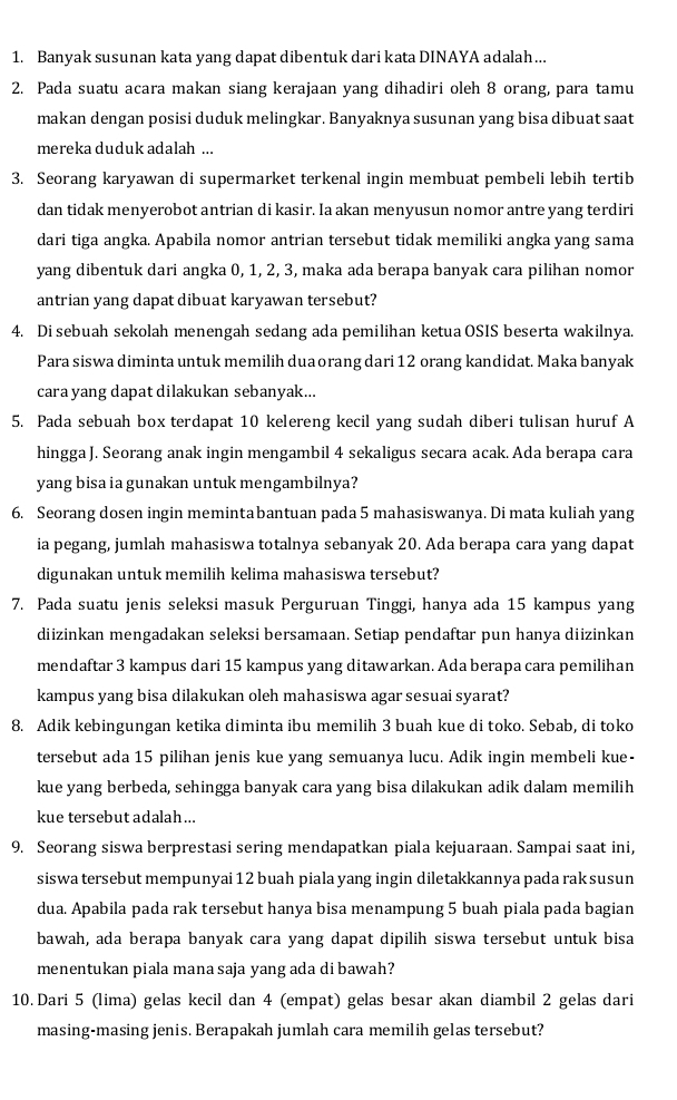 Banyak susunan kata yang dapat dibentuk dari kata DINAYA adalah…..
2. Pada suatu acara makan siang kerajaan yang dihadiri oleh 8 orang, para tamu
makan dengan posisi duduk melingkar. Banyaknya susunan yang bisa dibuat saat
mereka duduk adalah ...
3. Seorang karyawan di supermarket terkenal ingin membuat pembeli lebih tertib
dan tidak menyerobot antrian di kasir. Ia akan menyusun nomor antre yang terdiri
dari tiga angka. Apabila nomor antrian tersebut tidak memiliki angka yang sama
yang dibentuk dari angka 0, 1, 2, 3, maka ada berapa banyak cara pilihan nomor
antrian yang dapat dibuat karyawan tersebut?
4. Di sebuah sekolah menengah sedang ada pemilihan ketua OSIS beserta wakilnya.
Para siswa diminta untuk memilih duaorang dari 12 orang kandidat. Maka banyak
cara yang dapat dilakukan sebanyak...
5. Pada sebuah box terdapat 10 kelereng kecil yang sudah diberi tulisan huruf A
hingga J. Seorang anak ingin mengambil 4 sekaligus secara acak. Ada berapa cara
yang bisa ia gunakan untuk mengambilnya?
6. Seorang dosen ingin memintabantuan pada 5 mahasiswanya. Di mata kuliah yang
ia pegang, jumlah mahasiswa totalnya sebanyak 20. Ada berapa cara yang dapat
digunakan untuk memilih kelima mahasiswa tersebut?
7. Pada suatu jenis seleksi masuk Perguruan Tinggi, hanya ada 15 kampus yang
diizinkan mengadakan seleksi bersamaan. Setiap pendaftar pun hanya diizinkan
mendaftar 3 kampus dari 15 kampus yang ditawarkan. Ada berapa cara pemilihan
kampus yang bisa dilakukan oleh mahasiswa agar sesuai syarat?
8. Adik kebingungan ketika diminta ibu memilih 3 buah kue di toko. Sebab, di toko
tersebut ada 15 pilihan jenis kue yang semuanya lucu. Adik ingin membeli kue-
kue yang berbeda, sehingga banyak cara yang bisa dilakukan adik dalam memilih
kue tersebut adalah...
9. Seorang siswa berprestasi sering mendapatkan piala kejuaraan. Sampai saat ini,
siswa tersebut mempunyai 12 buah piala yang ingin diletakkannya pada raksusun
dua. Apabila pada rak tersebut hanya bisa menampung 5 buah piala pada bagian
bawah, ada berapa banyak cara yang dapat dipilih siswa tersebut untuk bisa
menentukan piala mana saja yang ada di bawah?
10. Dari 5 (lima) gelas kecil dan 4 (empat) gelas besar akan diambil 2 gelas dari
masing-masing jenis. Berapakah jumlah cara memilih gelas tersebut?