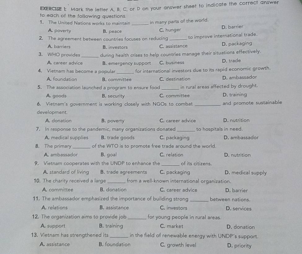 Mark the letter A, B, C, or D on your answer sheet to indicate the correct answer
to each of the following questions.
1. The United Nations works to maintain _in many parts of the world.
A. poverty B. peace C. hunger D. barrier
2. The agreement between countries focuses on reducing _to improve international trade.
A. barriers B. investors C. assistance D. packaging
3. WHO provides _during health crises to help countries manage their situations effectively.
A. career advice B. emergency support C. business D. trade
4. Vietnam has become a popular _for international investors due to its rapid economic growth.
A. foundation B. committee C. destination D. ambassador
5. The association launched a program to ensure food _in rural areas affected by drought.
A goods B. security C. committee D. training
6. Vietnam's government is working closely with NGOs to combat _and promote sustainable
development.
A. donation B. poverty C. career advice D. nutrition
7. In response to the pandemic, many organizations donated _to hospitals in need.
A. medical supplies B. trade goods C. packaging D. ambassador
8. The primary_ of the WTO is to promote free trade around the world.
A. ambassador B. goal C. relation D. nutrition
9. Vietnam cooperates with the UNDP to enhance the _of its citizens.
A. standard of living B. trade agreements C. packaging D. medical supply
10. The charity received a large _from a well-known international organization.
A. committee B. donation C. career advice D. barrier
11. The ambassador emphasized the importance of building strong _between nations.
A. relations B. assistance C. investors D. services
12. The organization aims to provide job _for young people in rural areas.
A support B. training C. market D. donation
13. Vietnam has strengthened its_ in the field of renewable energy with UNDP’s support.
A. assistance B. foundation C. growth level D. priority