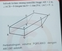 AB=2m. 
Sebuah kolam renang memiliki tinggi dian |PA|:|AC|=5:2.
∠ ACB=θ dengan tan θ =1
Perbandingan volume PQRS. ABED dengan
ABC. DEF adalah