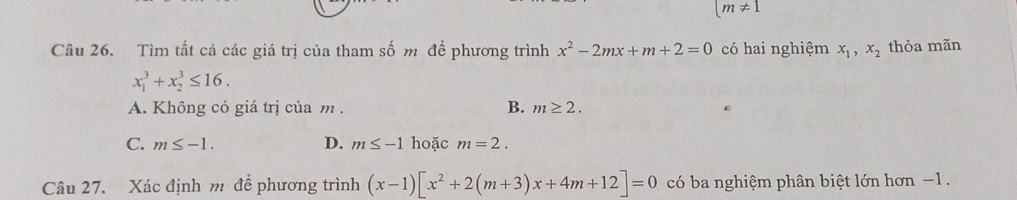 (m!= 1
Câu 26. Tìm tất cả các giá trị của tham số m để phương trình x^2-2mx+m+2=0 có hai nghiệm x_1, x_2 thỏa mãn
x_1^(3+x_2^3≤ 16.
A. Không có giá trị của m. B. m≥ 2.
C. m≤ -1. D. m≤ -1 hoặc m=2. 
Câu 27. Xác định m để phương trình (x-1)[x^2)+2(m+3)x+4m+12]=0 có ba nghiệm phân biệt lớn hơn −1.